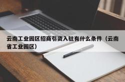 云南工业园区招商引资入驻有什么条件（云南省工业园区）