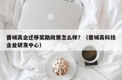 晋城高企迁移奖励政策怎么样？（晋城高科技企业研发中心）