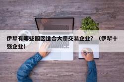 伊犁有哪些园区适合大宗交易企业？（伊犁十强企业）