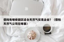 德阳有哪些园区适合天然气贸易企业？（德阳天然气公司在哪里）